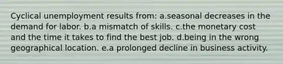 Cyclical unemployment results from: a.seasonal decreases in the demand for labor. b.a mismatch of skills. c.the monetary cost and the time it takes to find the best job. d.being in the wrong geographical location. e.a prolonged decline in business activity.