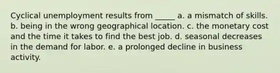 Cyclical unemployment results from _____ a. a mismatch of skills. b. being in the wrong geographical location. c. the monetary cost and the time it takes to find the best job. d. seasonal decreases in the demand for labor. e. a prolonged decline in business activity.