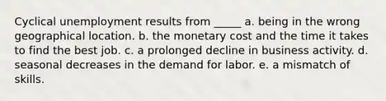 Cyclical unemployment results from _____ a. being in the wrong geographical location. b. the monetary cost and the time it takes to find the best job. c. a prolonged decline in business activity. d. seasonal decreases in the demand for labor. e. a mismatch of skills.