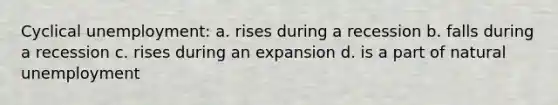 Cyclical unemployment: a. rises during a recession b. falls during a recession c. rises during an expansion d. is a part of natural unemployment