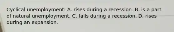 Cyclical unemployment: A. rises during a recession. B. is a part of natural unemployment. C. falls during a recession. D. rises during an expansion.