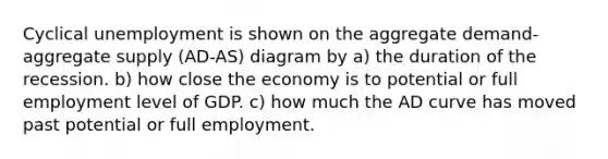 Cyclical unemployment is shown on the aggregate demand-aggregate supply (AD-AS) diagram by a) the duration of the recession. b) how close the economy is to potential or full employment level of GDP. c) how much the AD curve has moved past potential or full employment.