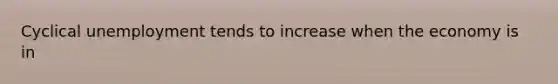 Cyclical unemployment tends to increase when the economy is in