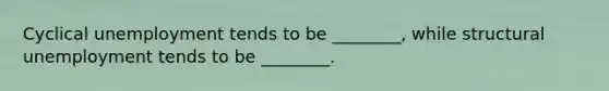 Cyclical unemployment tends to be ________, while structural unemployment tends to be ________.