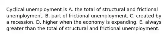 Cyclical unemployment is A. the total of structural and frictional unemployment. B. part of frictional unemployment. C. created by a recession. D. higher when the economy is expanding. E. always <a href='https://www.questionai.com/knowledge/ktgHnBD4o3-greater-than' class='anchor-knowledge'>greater than</a> the total of structural and frictional unemployment.