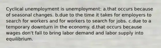 Cyclical unemployment is unemployment: a.that occurs because of seasonal changes. b.due to the time it takes for employers to search for workers and for workers to search for jobs. c.due to a temporary downturn in the economy. d.that occurs because wages don't fall to bring labor demand and labor supply into equilibrium.