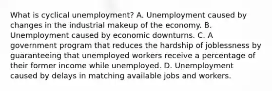 What is cyclical unemployment? A. Unemployment caused by changes in the industrial makeup of the economy. B. Unemployment caused by economic downturns. C. A government program that reduces the hardship of joblessness by guaranteeing that unemployed workers receive a percentage of their former income while unemployed. D. Unemployment caused by delays in matching available jobs and workers.