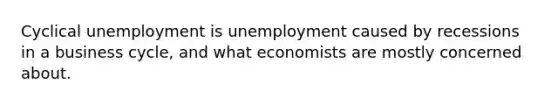 Cyclical unemployment is unemployment caused by recessions in a business cycle, and what economists are mostly concerned about.