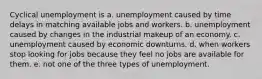 Cyclical unemployment is a. unemployment caused by time delays in matching available jobs and workers. b. unemployment caused by changes in the industrial makeup of an economy. c. unemployment caused by economic downturns. d. when workers stop looking for jobs because they feel no jobs are available for them. e. not one of the three types of unemployment.