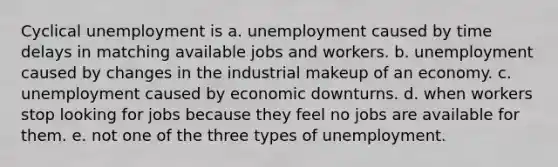 Cyclical unemployment is a. unemployment caused by time delays in matching available jobs and workers. b. unemployment caused by changes in the industrial makeup of an economy. c. unemployment caused by economic downturns. d. when workers stop looking for jobs because they feel no jobs are available for them. e. not one of the three types of unemployment.