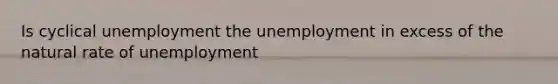 Is cyclical unemployment the unemployment in excess of the natural rate of unemployment