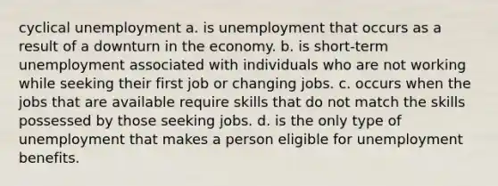 cyclical unemployment a. is unemployment that occurs as a result of a downturn in the economy. b. is short-term unemployment associated with individuals who are not working while seeking their first job or changing jobs. c. occurs when the jobs that are available require skills that do not match the skills possessed by those seeking jobs. d. is the only type of unemployment that makes a person eligible for unemployment benefits.