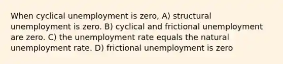 When cyclical unemployment is zero, A) structural unemployment is zero. B) cyclical and frictional unemployment are zero. C) the unemployment rate equals the natural unemployment rate. D) frictional unemployment is zero