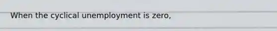 When the cyclical unemployment is zero,