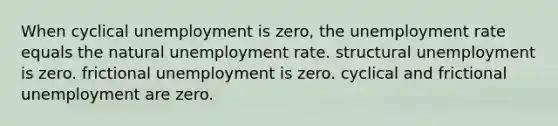 When cyclical unemployment is zero, the unemployment rate equals the natural unemployment rate. structural unemployment is zero. frictional unemployment is zero. cyclical and frictional unemployment are zero.