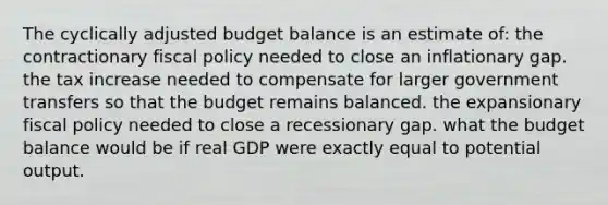 The cyclically adjusted budget balance is an estimate of: the contractionary <a href='https://www.questionai.com/knowledge/kPTgdbKdvz-fiscal-policy' class='anchor-knowledge'>fiscal policy</a> needed to close an inflationary gap. the tax increase needed to compensate for larger government transfers so that the budget remains balanced. the expansionary fiscal policy needed to close a recessionary gap. what the budget balance would be if real GDP were exactly equal to potential output.