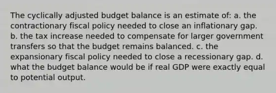 The cyclically adjusted budget balance is an estimate of: a. the contractionary fiscal policy needed to close an inflationary gap. b. the tax increase needed to compensate for larger government transfers so that the budget remains balanced. c. the expansionary fiscal policy needed to close a recessionary gap. d. what the budget balance would be if real GDP were exactly equal to potential output.