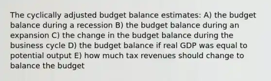 The cyclically adjusted budget balance estimates: A) the budget balance during a recession B) the budget balance during an expansion C) the change in the budget balance during the business cycle D) the budget balance if real GDP was equal to potential output E) how much tax revenues should change to balance the budget