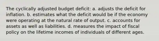 The cyclically adjusted budget deficit: a. adjusts the deficit for inflation. b. estimates what the deficit would be if the economy were operating at the natural rate of output. c. accounts for assets as well as liabilities. d. measures the impact of <a href='https://www.questionai.com/knowledge/kPTgdbKdvz-fiscal-policy' class='anchor-knowledge'>fiscal policy</a> on the lifetime incomes of individuals of different ages.