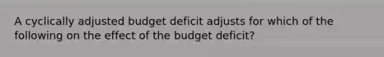 A cyclically adjusted budget deficit adjusts for which of the following on the effect of the budget deficit?