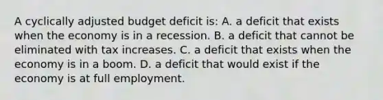 A cyclically adjusted budget deficit is: A. a deficit that exists when the economy is in a recession. B. a deficit that cannot be eliminated with tax increases. C. a deficit that exists when the economy is in a boom. D. a deficit that would exist if the economy is at full employment.