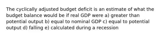 The cyclically adjusted budget deficit is an estimate of what the budget balance would be if real GDP were a) greater than potential output b) equal to nominal GDP c) equal to potential output d) falling e) calculated during a recession