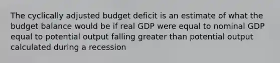 The cyclically adjusted budget deficit is an estimate of what the budget balance would be if real GDP were equal to nominal GDP equal to potential output falling greater than potential output calculated during a recession