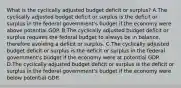 What is the cyclically adjusted budget deficit or​ surplus? A.The cyclically adjusted budget deficit or surplus is the deficit or surplus in the federal​ government's budget if the economy were above potential GDP. B.The cyclically adjusted budget deficit or surplus requires the federal budget to always be in​ balance, therefore avoiding a deficit or surplus. C.The cyclically adjusted budget deficit or surplus is the deficit or surplus in the federal​ government's budget if the economy were at potential GDP. D.The cyclically adjusted budget deficit or surplus is the deficit or surplus in the federal​ government's budget if the economy were below potential GDP.