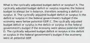 What is the cyclically adjusted budget deficit or​ surplus? A. The cyclically adjusted budget deficit or surplus requires the federal budget to always be in​ balance, therefore avoiding a deficit or surplus. B. The cyclically adjusted budget deficit or surplus is the deficit or surplus in the federal​ government's budget if the economy were below potential GDP. C. The cyclically adjusted budget deficit or surplus is the deficit or surplus in the federal​ government's budget if the economy were above potential GDP. D. The cyclically adjusted budget deficit or surplus is the deficit or surplus in the federal​ government's budget if the economy were at potential GDP.