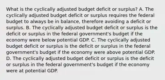 What is the cyclically adjusted budget deficit or​ surplus? A. The cyclically adjusted budget deficit or surplus requires <a href='https://www.questionai.com/knowledge/kS29NErBPI-the-federal-budget' class='anchor-knowledge'>the federal budget</a> to always be in​ balance, therefore avoiding a deficit or surplus. B. The cyclically adjusted budget deficit or surplus is the deficit or surplus in the federal​ government's budget if the economy were below potential GDP. C. The cyclically adjusted budget deficit or surplus is the deficit or surplus in the federal​ government's budget if the economy were above potential GDP. D. The cyclically adjusted budget deficit or surplus is the deficit or surplus in the federal​ government's budget if the economy were at potential GDP.