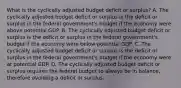 What is the cyclically adjusted budget deficit or​ surplus? A. The cyclically adjusted budget deficit or surplus is the deficit or surplus in the federal​ government's budget if the economy were above potential GDP. B. The cyclically adjusted budget deficit or surplus is the deficit or surplus in the federal​ government's budget if the economy were below potential GDP. C. The cyclically adjusted budget deficit or surplus is the deficit or surplus in the federal​ government's budget if the economy were at potential GDP. D. The cyclically adjusted budget deficit or surplus requires the federal budget to always be in​ balance, therefore avoiding a deficit or surplus.