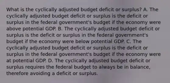 What is the cyclically adjusted budget deficit or​ surplus? A. The cyclically adjusted budget deficit or surplus is the deficit or surplus in the federal​ government's budget if the economy were above potential GDP. B. The cyclically adjusted budget deficit or surplus is the deficit or surplus in the federal​ government's budget if the economy were below potential GDP. C. The cyclically adjusted budget deficit or surplus is the deficit or surplus in the federal​ government's budget if the economy were at potential GDP. D. The cyclically adjusted budget deficit or surplus requires the federal budget to always be in​ balance, therefore avoiding a deficit or surplus.