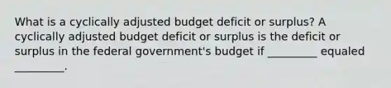 What is a cyclically adjusted budget deficit or​ surplus? A cyclically adjusted budget deficit or surplus is the deficit or surplus in the federal​ government's budget if _________ equaled _________.