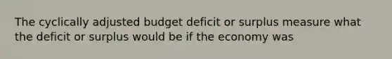 The cyclically adjusted budget deficit or surplus measure what the deficit or surplus would be if the economy was