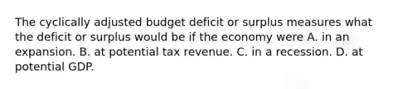 The cyclically adjusted budget deficit or surplus measures what the deficit or surplus would be if the economy were A. in an expansion. B. at potential tax revenue. C. in a recession. D. at potential GDP.