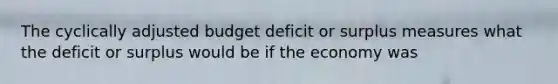 The cyclically adjusted budget deficit or surplus measures what the deficit or surplus would be if the economy was