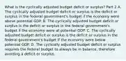 What is the cyclically adjusted budget deficit or​ surplus? Part 2 A. The cyclically adjusted budget deficit or surplus is the deficit or surplus in the federal​ government's budget if the economy were above potential GDP. B. The cyclically adjusted budget deficit or surplus is the deficit or surplus in the federal​ government's budget if the economy were at potential GDP. C. The cyclically adjusted budget deficit or surplus is the deficit or surplus in the federal​ government's budget if the economy were below potential GDP. D. The cyclically adjusted budget deficit or surplus requires the federal budget to always be in​ balance, therefore avoiding a deficit or surplus.