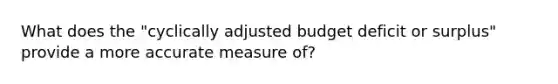 What does the "cyclically adjusted budget deficit or surplus" provide a more accurate measure of?