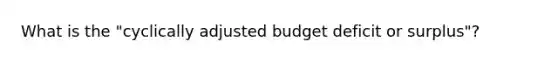 What is the "cyclically adjusted budget deficit or surplus"?