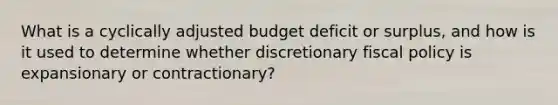 What is a cyclically adjusted budget deficit or surplus, and how is it used to determine whether discretionary <a href='https://www.questionai.com/knowledge/kPTgdbKdvz-fiscal-policy' class='anchor-knowledge'>fiscal policy</a> is expansionary or contractionary?