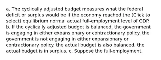 a. The cyclically adjusted budget measures what the federal deficit or surplus would be if the economy reached the (Click to select) equilibrium normal actual full-employment level of GDP. b. If the cyclically adjusted budget is balanced, the government is engaging in either expansionary or contractionary policy. the government is not engaging in either expansionary or contractionary policy. the actual budget is also balanced. the actual budget is in surplus. c. Suppose the full-employment,