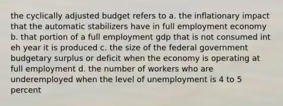 the cyclically adjusted budget refers to a. the inflationary impact that the automatic stabilizers have in full employment economy b. that portion of a full employment gdp that is not consumed int eh year it is produced c. the size of the federal government budgetary surplus or deficit when the economy is operating at full employment d. the number of workers who are underemployed when the level of unemployment is 4 to 5 percent