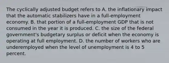 The cyclically adjusted budget refers to A. the inflationary impact that the automatic stabilizers have in a full-employment economy. B. that portion of a full-employment GDP that is not consumed in the year it is produced. C. the size of the federal government's budgetary surplus or deficit when the economy is operating at full employment. D. the number of workers who are underemployed when the level of unemployment is 4 to 5 percent.