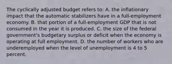 The cyclically adjusted budget refers to: A. the inflationary impact that the automatic stabilizers have in a full-employment economy. B. that portion of a full-employment GDP that is not consumed in the year it is produced. C. the size of the federal government's budgetary surplus or deficit when the economy is operating at full employment. D. the number of workers who are underemployed when the level of unemployment is 4 to 5 percent.