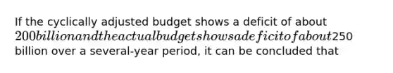 If the cyclically adjusted budget shows a deficit of about 200 billion and the actual budget shows a deficit of about250 billion over a several-year period, it can be concluded that