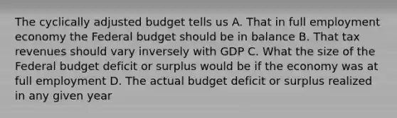 The cyclically adjusted budget tells us A. That in full employment economy the Federal budget should be in balance B. That tax revenues should vary inversely with GDP C. What the size of the Federal budget deficit or surplus would be if the economy was at full employment D. The actual budget deficit or surplus realized in any given year