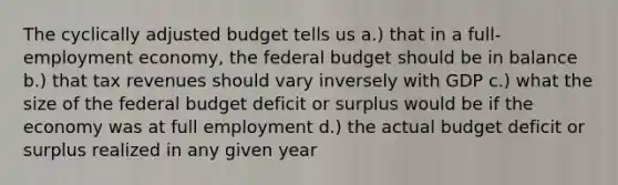 The cyclically adjusted budget tells us a.) that in a full-employment economy, the federal budget should be in balance b.) that tax revenues should vary inversely with GDP c.) what the size of the federal budget deficit or surplus would be if the economy was at full employment d.) the actual budget deficit or surplus realized in any given year