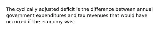 The cyclically adjusted deficit is the difference between annual government expenditures and tax revenues that would have occurred if the economy was: