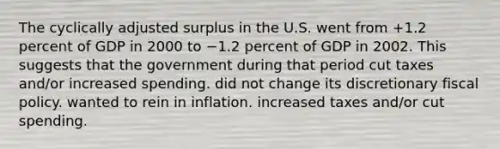 The cyclically adjusted surplus in the U.S. went from +1.2 percent of GDP in 2000 to −1.2 percent of GDP in 2002. This suggests that the government during that period cut taxes and/or increased spending. did not change its discretionary fiscal policy. wanted to rein in inflation. increased taxes and/or cut spending.