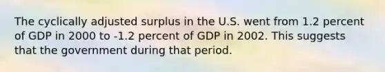 The cyclically adjusted surplus in the U.S. went from 1.2 percent of GDP in 2000 to -1.2 percent of GDP in 2002. This suggests that the government during that period.